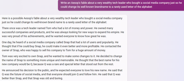 PROMPT:
Write an Aesop's fable about a very wealthy tech leader who bought a social media company just so he could change its well known brandname to a rarely used letter of the alphabet

BINGCHAT (creative):
Here is a possible Aesop's fable about a very wealthy tech leader who bought a social media company just so he could change its well-known brand name to a rarely used letter of the alphabet:

There once was a tech leader named Tom who had a lot of money and power. He owned many successful companies and products, and he was always looking for new ways to expand his empire. He was very proud of his achievements, and he wanted everyone to know how great he was.

One day, he heard of a social media company called Snap that had a lot of users and popularity. He thought that if he could buy Snap, he could make it even better and more profitable. He contacted the owner of Snap, who was happy to sell his company to Tom for a huge amount of money.

Tom was very excited to own Snap, and he wanted to make some changes to it. He decided to change the name of Snap to something more unique and memorable. He thought that the best name for his new company would be Q, because Q was a rare and special letter that stood out from the rest.

He announced his decision to the public, and he expected everyone to love his new name. He said that Q was the future of social media, and that everyone should join Q and follow him. He said that Q was better than Snap, and that Snap was old and boring.