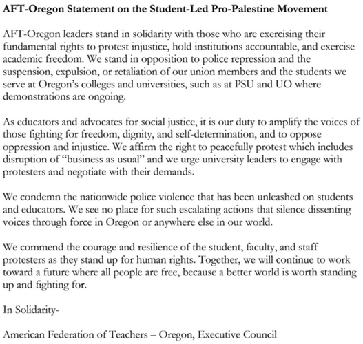 AFT-Oregon Statement on the Student-Led Pro-Palestine Movement

AFT-Oregon leaders stand in solidarity with those who are exercising their
fundamental rights to protest injustice, hold institutions accountable, and exerciseacademic freedom. We stand in opposition to police repression and the
suspension, expulsion, or retaliation of our union members and the students we
serve at Oregon’s colleges and universities, such as at PSU and UO where demonstrations are ongoing.

As educators and advocates for social justice, it is our duty to amplify the voices of those fighting for freedom, dignity, and self-determination, and to oppose
oppression and injustice. We affirm the right to peacefully protest which includes
disruption of “business as usual” and we urge university leaders to engage with
protesters and negotiate with their demands.

We condemn the nationwide police violence that has been unleashed on students and educators. We see no place for such escalating actions that silence dissenting voices through force in Oregon or anywhere else in our world.

We commend the courage and resilience of the student, faculty, and staff
protesters as they stand up for human rights. Together, we will continue to work
toward a future where all people are free, because a better world is worth standing
up and fighting for.

In Solidarity-
American Federation of Teachers – Oregon, Executive Council