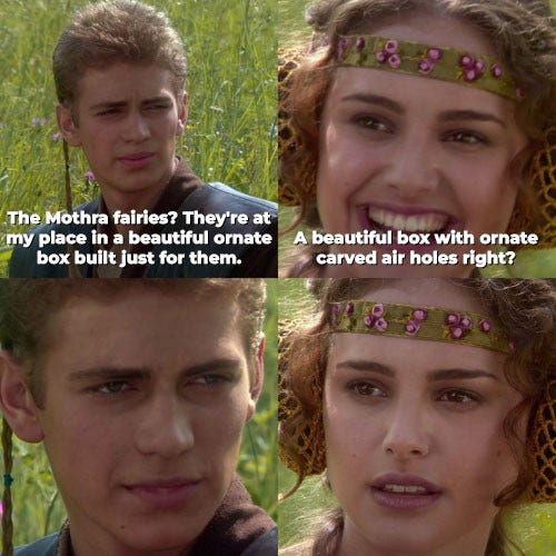 An Anakin and Padre meme. 

Frame 1 - Anakin: The Mothra fairies? They're at my place in a beautiful ornate box built just for them.

Frame 2 - Padme (cheerfully): A beautiful box with ornate carved air holes right?

Frame 3 - Anakin: looks serious 

Frame 4 - Padme: Her smile fades as the truth sinks in.