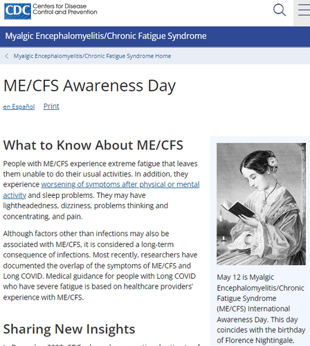 Centers for Disease Control and Prevention logo

Myalgic Encephalomyelitis/Chronic Fatigue Syndrome
Myalgic Encephalomyelitis/Chronic Fatigue Syndrome Home
ME/CFS Awareness Day
en Español Print



What to Know About ME/CFS

People with ME/CFS experience extreme fatigue that leaves them unable to do their usual activities. In addition, they experience worsening of symptoms after physical or mental activity and sleep problems. They may have lightheadedness, dizziness, problems thinking and concentrating, and pain.

Although factors other than infections may also be associated with ME/CFS, it is considered a long-term consequence of infections. Most recently, researchers have documented the overlap of the symptoms of ME/CFS and Long COVID. Medical guidance for people with Long COVID who have severe fatigue is based on healthcare providers’ experience with ME/CFS.