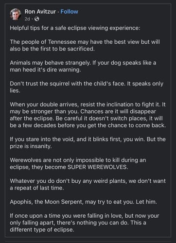 Helpful tips for a safe eclipse viewing experience:

The people of Tennessee may have the best view but will also be the first to be sacrificed.

Animals may behave strangely. If your dog speaks like a man heed it's dire warning.

Don't trust the squirrel with the child's face. It speaks only lies.

When your double arrives, resist the inclination to fight it. It may be stronger than you. Chances are it will disappear after the eclipse. Be careful it doesn't switch places, it will be a few decades before you get the chance to come back.

If you stare into the void, and it blinks first, you win. But the prize is insanity.

Werewolves are not only impossible to kill during an eclipse, they become SUPER WEREWOLVES.

Whatever you do don't buy any weird plants, we don't want a repeat of last time.

Apophis, the Moon Serpent, may try to eat you. Let him.

If once upon a time you were falling in love, but now your only falling apart, there's nothing you can do. This a different type of eclipse.