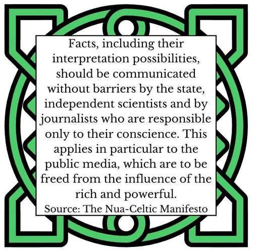 Facts, including their interpretation possibilities, should be communicated without barriers by the state, independent scientists and by journalists who are responsible only to their conscience. This applies in particular to the public media, which are to be freed from the influence of the rich and powerful.  Source: The Nua-Celtic Manifesto