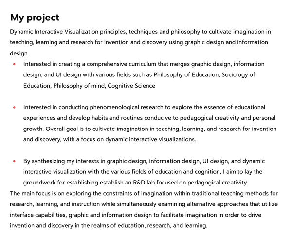 My project

Dynamic Interactive Visualization principles, techniques and philosophy to cultivate imagination in teaching, learning and research for invention and discovery using graphic design and information design.

Interested in creating a comprehensive curriculum that merges graphic design, information design, and UI design with various fields such as Philosophy of Education, Sociology of Education, Philosophy of mind, Cognitive Science

Interested in conducting phenomenological research to explore the essence of educational experiences and develop habits and routines conducive to pedagogical creativity and personal growth. Overall goal is to cultivate imagination in teaching, learning, and research for invention and discovery, with a focus on dynamic interactive visualizations.

By synthesizing my interests in graphic design, information design, UI design, and dynamic interactive visualization with the various fields of education and cognition, I aim to lay the groundwork for establishing establish an R&D lab focused on pedagogical creativity.

The main focus is on exploring the constraints of imagination within traditional teaching methods for research, learning, and instruction while simultaneously examining alternative approaches that utilize interface capabilities, graphic and information design to facilitate imagination in order to drive invention and discovery in the realms of education, research, and learning.