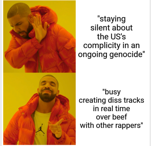 The Drake no/yes meme.

In the no section is the text: "staying silent about the US's complicity in an ongoing genocide"

In the yes section is the text: "busy creating diss tracks in real time over beef with other rappers"