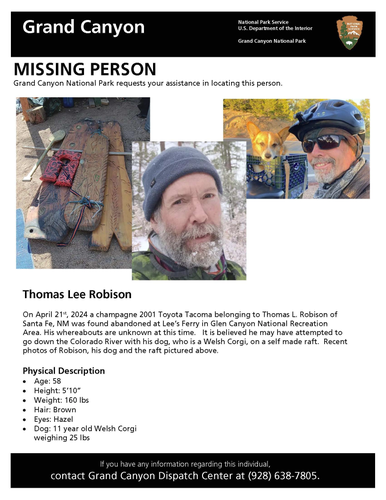 On April 21, 2024, a vehicle belonging to Thomas L. Robison of Santa Fe, NM was found abandoned at Lees Ferry within Glen Canyon National Recreation Area. Thomas Robison, 58, is believed to have attempted to travel down the Colorado River with his small dog on a wooden raft.

Robison is described as a white male, 5’10” in height and 160 pounds with brown hair and hazel eyes.

Anyone who may have seen Thomas Robison are asked to contact Grand Canyon Dispatch at 928-638-7805. A missing person investigation is on-going and no further information is available at this time.