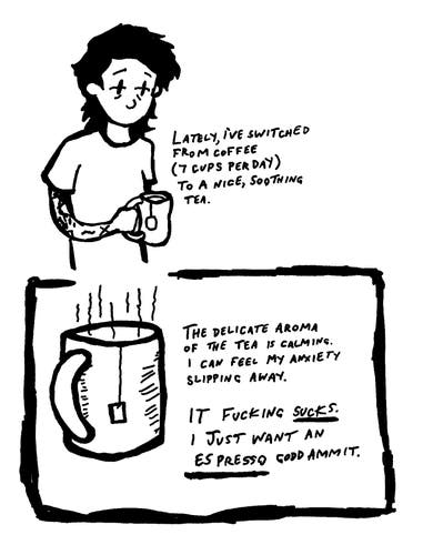 The first panel shows a person holding a mug, with text indicating a switch from coffee (seven cups per day) to tea, described as “nice, soothing.” The second panel focuses on the mug of tea, accompanied by text expressing the calming effect of tea’s delicate aroma and its impact on reducing anxiety. However, the final statement abruptly shifts in tone, expressing a strong dislike for the tea and a craving for an espresso instead. The contrast suggests a struggle between seeking calmness and missing the intense flavor or effect of coffee.