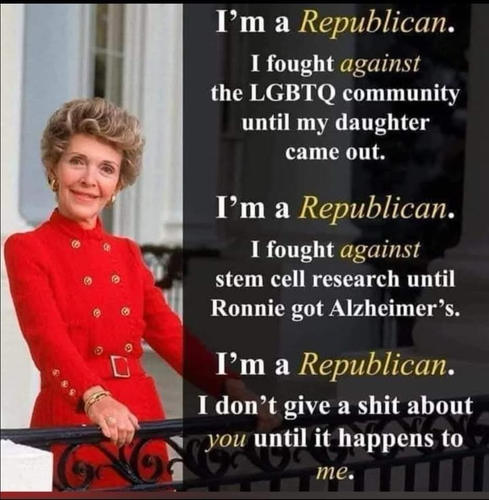 (Nancy Reagan)  I'm a Republican. I fought against the LGBTQ community until my daughter came out. I'm a Republican. I fought against stem cell research until Ronnie got Alzheimer's. I'm a Republican. I don't give a shit about you until it happens to me.