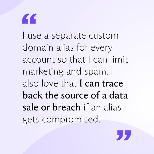 I use a separate custom domain alias for every account so that I can limit marketing and spam. I also love that I can trace back the source of a data sale or breach if an alias gets compromised.