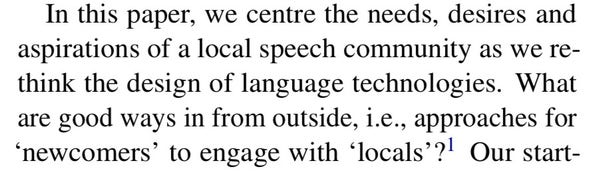 In this paper, we centre the needs, desires and aspirations of a local speech community as we re- think the design of language technologies. What are good ways in from outside, i.e., approaches for
‘newcomers’toengagewith‘locals’?