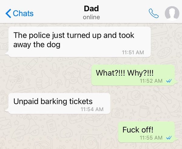 Text exchange between Dad and child

The police just turned up and took away the dog

What?!!!  Why?!!!

Unpaid barking tickets

Fuck off!!