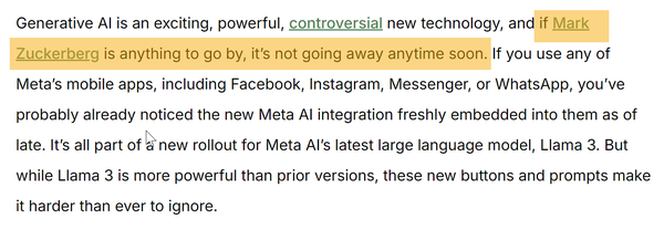 screen capture of an internet article that wills us to forget how Meta was quickly forgotten:

"Generative AI is an exciting, powerful, controversial new technology, and if Mark Zuckerberg is anything to go by, it’s not going away anytime soon. If you use any of Meta’s mobile apps, including Facebook, Instagram, Messenger, or WhatsApp, you’ve probably already noticed the new Meta AI integration freshly embedded into them as of late. It’s all part of a new rollout for Meta AI’s latest large language model, Llama 3. But while Llama 3 is more powerful than prior versions, these new buttons and prompts make it harder than ever to ignore."