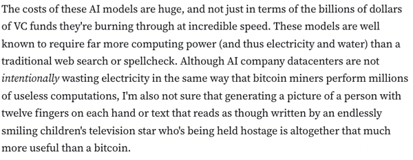 The costs of these AI models are huge, and not just in terms of the billions of dollars of VC funds they're burning through at incredible speed. These models are well known to require far more computing power (and thus electricity and water) than a traditional web search or spellcheck. Although AI company datacenters are not intentionally wasting electricity in the same way that bitcoin miners perform millions of useless computations, I'm also not sure that generating a picture of a person with twelve fingers on each hand or text that reads as though written by an endlessly smiling children's television star who's being held hostage is altogether that much more useful than a bitcoin.