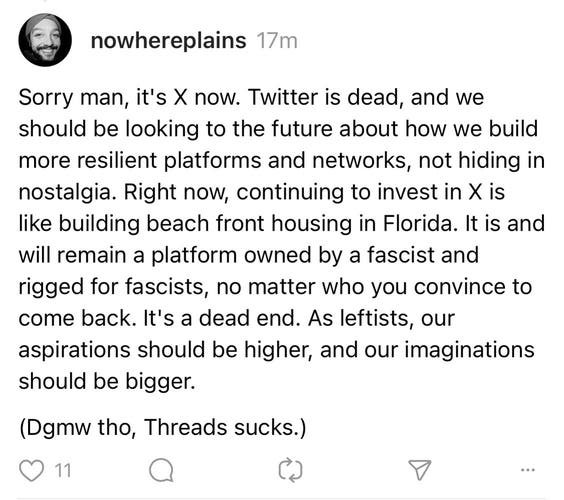 Sorry man, it's X now. Twitter is dead, and we should be looking to the future about how we build more resilient platforms and networks, not hiding in nostalgia. Right now, continuing to invest in X is like building beach front housing in Florida. It is and will remain a platform owned by a fascist and rigged for fascists, no matter who you convince to come back. It's a dead end. As leftists, our aspirations should be higher, and our imaginations should be bigger.

(Dgmw tho, Threads sucks.)