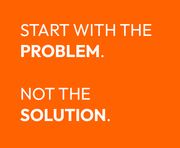 START WITH THE PROBLEM.

NOT THE SOLUTION. 