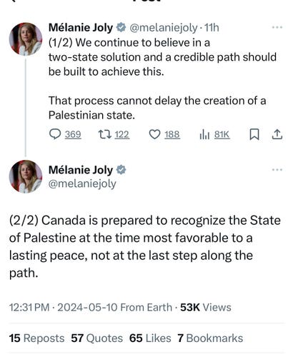 Mélanie Joly v @melaniejoly •11h
(1/2) We continue to believe in a
two-state solution and a credible path should
be built to achieve this.
That process cannot delay the creation of a
Palestinian state.
@ 369
L7 122
Mélanie Joly &
@melaniejoly
(2/2) Canada is prepared to recognize the State
of Palestine at the time most favorable to a
lasting peace, not at the last step along the
path.
12:31 PM • 2024-05-10 From Earth • 53K Views
15 Reposts 57 Quotes 65 Likes 7 Bookmarks