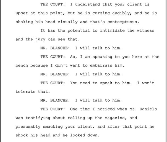 Transcript from 5-07-2024 
THE COURT: I understand that your client is upset at this point, but he is cursing audibly, and he is shaking his head visually and that's contemptuous.

It has the potential to intimidate the witness and the jury can see that.

MR. BLANCHE: I will talk to him.

THE COURT: So, I am speaking to you here at the bench because I don't want to embarrass him.

MR. BLANCHE: I will talk to him.

THE COURT: You need to speak to him. I won't tolerate that.

MR. BLANCHE: I will talk to him.

THE COURT: One time I noticed when Ms. Daniels was testifying about rolling up the magazine, and presumably smacking your client, and after that point he shook his head and he looked down. 