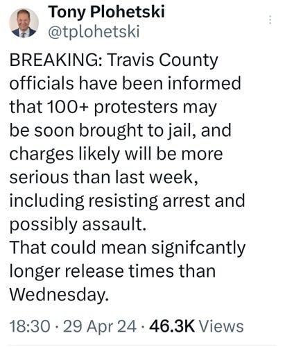 Tony Plohetski tweets, BREAKING: Travis County officials have been informed that 100+ protesters may be soon brought to jail, and charges likely will be more serious than last week, including resisting arrest and possibly assault.
That could mean signifcantly longer release times than Wednesday.