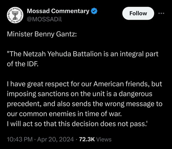 propaganda account of friends of Mossad quoting Israeli defense Minister Benny Gantz: "The Netzah Yehuda Battalion is an integral part of the IDF. 

I have great respect for our American friends, but imposing sanctions on the unit is a dangerous precedent, and also sends the wrong message to our common enemies in time of war.
I will act so that this decision does not pass.'