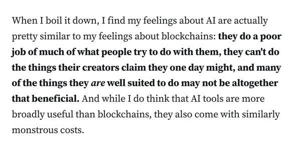 When I boil it down, I find my feelings about AI are actually pretty similar to my feelings about blockchains: they do a poor job of much of what people try to do with them, they can't do the things their creators claim they one day might, and many of the things they are well suited to do may not be altogether that beneficial. And while I do think that AI tools are more broadly useful than blockchains, they also come with similarly monstrous costs.