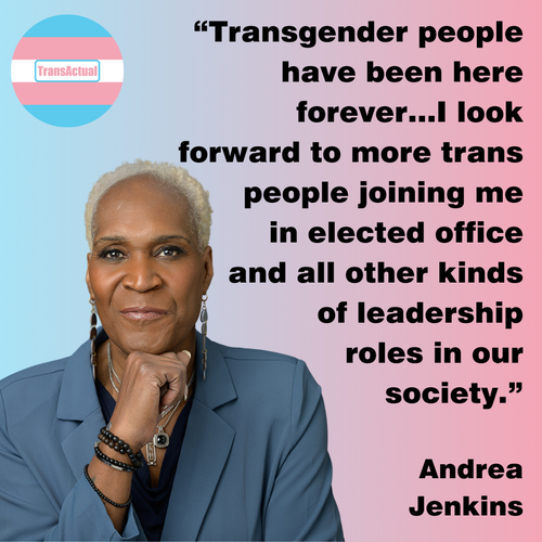 “Transgender people have been here forever…I look forward to more trans people joining me in elected office and all other kinds of leadership roles in our society." Andrea Jenkins (Accessibility: Text says: “Transgender people have been here forever…I look forward to more trans people joining me in elected office and all other kinds of leadership roles in our society." Andrea Jenkins. Photo: Andrea Jenkins, a Black woman with closely cropped bleached blonde hair.)