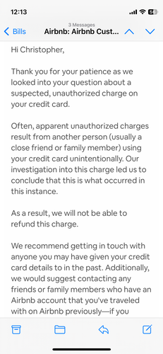 A screenshot of the first email from AirBNB:
Hi Christopher,

Thank you for your patience as we looked into your question about a suspected, unauthorized charge on your credit card.

Often, apparent unauthorized charges result from another person (usually a close friend or family member) using your credit card unintentionally. Our investigation into this charge led us to conclude that this is what occurred in this instance.

As a result, we will not be able to refund this charge.

We recommend getting in touch with anyone you may have given your credit card details to in the past. Additionally, we would suggest contacting any friends or family members who have an Airbnb account that you've traveled with on Airbnb previously—if you added your payment credentials on another account and decided to save these credentials for future use, this could be what caused the unexpected charge.

If you have any further questions or concerns, just reply to this message. We're here to help!
