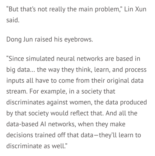 Excerpt reads: “But that’s not really the main problem,” Lin Xun said.

Dong Jun raised his eyebrows.

“Since simulated neural networks are based in big data… the way they think, learn, and process inputs all have to come from their original data stream. For example, in a society that discriminates against women, the data produced by that society would reflect that. And all the data-based AI networks, when they make decisions trained off that data—they’ll learn to discriminate as well.”