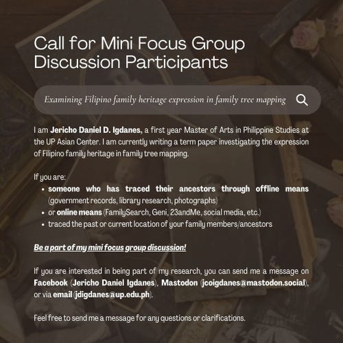 If you are someone who's done family tree mapping or any sort of genealogical research on your ancestors, then you can be part of a mini focus group discussion for my study. This will be done remotely, via Zoom. I am looking for 3-4 more participants.

If you are interested in the study and would like to participate, feel free to send me a message here, via Facebook (Jericho Daniel Igdanes), or through email (jdigdanes@up.edu.ph).

Thank you! :)