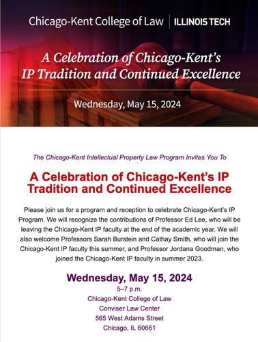 The Chicago-Kent Intellectual Property Law Program Invites You To
 
A Celebration of Chicago-Kent’s IP Tradition and Continued Excellence
 
Please join us for a program and reception to celebrate Chicago-Kent’s IP Program. We will recognize the contributions of Professor Ed Lee, who will be leaving the Chicago-Kent IP faculty at the end of the academic year. We will also welcome Professors Sarah Burstein and Cathay Smith, who will join the Chicago-Kent IP faculty this summer, and Professor Jordana Goodman, who joined the Chicago-Kent IP faculty in summer 2023.
 
Wednesday, May 15, 2024
5–7 p.m.
Chicago-Kent College of Law
Conviser Law Center
565 West Adams Street
Chicago, IL 60661