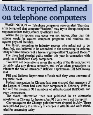 Attack reported planned on telephone computers
The Spokesman-Review, 15 November, 1990
WASHINGTON-Telephone companies were on alert Thursday after being told that computer "hackers" may try to disrupt telephone communications today, company officials said.
Where the disruptions may occur was not known, other than the attacks would be against computer programs and routines, not against physical facilities.
The threat, according to industry sources who asked not to be identified, was believed to be connected to the sentencing in Atlanta today of three members of a hackers' group called "Legion of Doom." The three had pleaded guilty earlier this year in connection with break-ins of BellSouth Corp. computers.
"We have not been able to assess the validity of the threats, but we certainly take any threats seriously, and we've taken precautions to minimize the risk of intrusion," BellSouth spokesman Bill McCloskey
said.
FBI and Defense Department officials said they were unaware of any such threat.
Federal prosecutors in Chicago last year charged that members of the Legion of Doom had used their computers in February 1989 to tap into the program 911 numbers of Atlanta-based BellSouth and copy the program.
The stolen information then was published in an electronic newsletter in Chicago for hackers, but 911 calls were not disrupted. Charges against the Chicago publisher were dropped in July. Three men pleaded guilty to a variety of charges in Atlanta and were scheduled for sentencing
