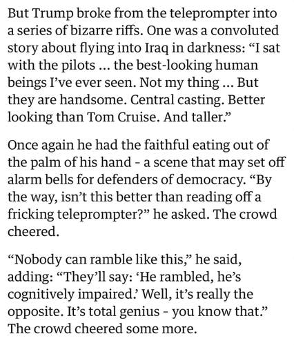Screenshot from article from The Guardian:

“But Trump broke from the teleprompter into a series of bizarre riffs. One was a convoluted story about flying into Iraq in darkness: "I sat with the pilots ... the best-looking human beings I've ever seen. Not my thing ... But they are handsome. Central casting. Better looking than Tom Cruise. And taller."

Once again he had the faithful eating out of the palm of his hand - a scene that may set off alarm bells for defenders of democracy. "By the way, isn't this better than reading off a fricking teleprompter?" he asked. The crowd cheered.

"Nobody can ramble like this," he said, adding: "They'll say: 'He rambled, he's cognitively impaired? Well, it's really the opposite. It's total genius - you know that." The crowd cheered some more.”