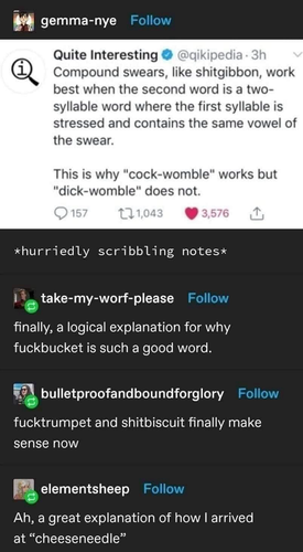 Compound swears, like shitgibbon, work best when the second word is a two-syllable word where the first syllable is stressed and contains the same vowel of the swear. This is why "cock-womble" works but "dick-womble" does not. …… finally, a logical explanation for why fuckbucket is such a good word. …… and shitbiscuit finally make sense now …… Ah, a great explanation of how I arrived at "cheeseneedle"