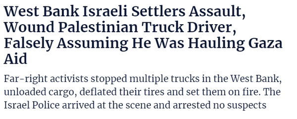 West Bank Israeli Settlers Assault, 
 Wound Palestinian Truck Driver, 
 Falsely Assuming He Was Hauling Gaza 
 Aid 
 Far right activists stopped multiple trucks in the West Bank, 
 unloaded cargo, deflated their tires and set them on fire. The 
 Israel Police arrived at the scene and arrested no suspects
