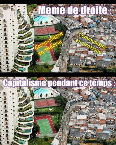 meme en 2 parties basé sur l'image célèbre : un mur sépare d'un coté un immeuble de grand luxe (avec des piscines individuelles sur les terrasses, des terrains de tennis etc) et de l'autre coté un bidonville.

L'image est répétée 2 x : 
image 1 :
meme de droitiste : 
communisme en théorie (l'immeuble de luxe) / communisme en pratique (le bidonville) 

image 2 : 
Le capitalisme pendant ce temps : (aucun commentaire, c'est bien dans notre réalité, sous le capitalisme que on trouve à un mur de distance le plus grand luxe et la plus grande pauvreté).

