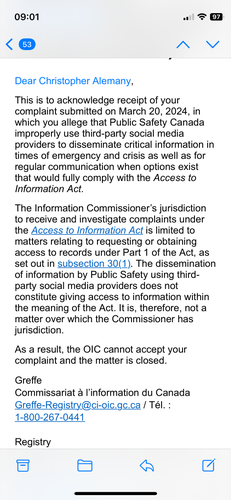 Email says: This is to acknowledge receipt of your complaint submitted on March 20, 2024, in which you allege that Public Safety Canada improperly use third-party social media providers to disseminate critical information in times of emergency and crisis as well as for regular communication when options exist that would fully comply with the Access to Information Act.

The Information Commissioner’s jurisdiction to receive and investigate complaints under the Access to Information Act is limited to matters relating to requesting or obtaining access to records under Part 1 of the Act, as set out in subsection 30(1). The dissemination of information by Public Safety using third-party social media providers does not constitute giving access to information within the meaning of the Act. It is, therefore, not a matter over which the Commissioner has jurisdiction.

As a result, the OIC cannot accept your complaint and the matter is closed.

Greffe
Commissariat à l’information du Canada