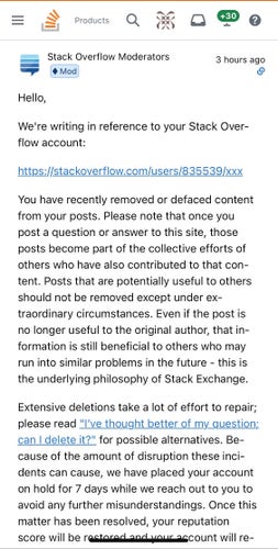 Hello,
We're writing in reference to your Stack Overflow account:
https://stackoverflow.com/users//xxx
You have recently removed or defaced content from your posts. Please note that once you post a question or answer to this site, those posts become part of the collective efforts of others who have also contributed to that con-tent. Posts that are potentially useful to others should not be removed except under extraordinary circumstances. Even if the post is no longer useful to the original author, that information is still beneficial to others who may run into similar problems in the future - this is the underlying philosophy of Stack Exchange.

Extensive deletions take a lot of effort to repair; please read "I've thought better of my question;. can I delete it?" for possible alternatives. Because of the amount of disruption these incidents can cause, we have placed your account on hold for 7 days while we reach out to you to avoid any further misunderstandings.