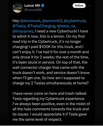 +  LamarMK @ @ ‘T @LamarMK

Hey @elonmusk, @wmorrill3, @cybertruck, @Tesla, @TeslaCharging, @tesla_na, @troyrjones, I need a new Cybertruck! | have to admit it now, this is a lemon. On my first road trip in the Cybertruck, it’s no longer charging! | paid $100K for this truck, and | can’t enjoy it. I've had it for over a month and only drove it for 2 weeks; the rest of the time, it’s been stuck in service. On top of that, the wall connector charger that came with the truck doesn’t work, and service doesn’t know when I’ll get one. So how am | supposed to charge my 2 Teslas simultaneously at home? I have never come on here and trash-talked Tesla regarding my Cybertruck experience. I've always been positive, even in the midst of all the hate comments towards the truck and its issues. | would appreciate it if Tesla gave me the same level of respect. 