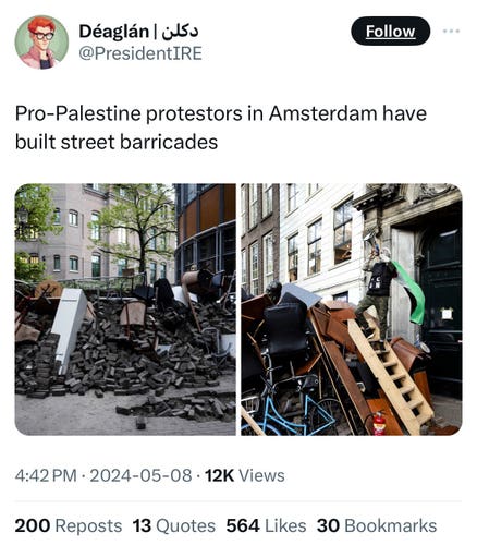 Déaglán | iSo
@PresidentIRE
Follow
Pro-Palestine protestors in Amsterdam have
built street barricades
4:42 PM • 2024-05-08 • 12K Views
200 Reposts 13 Quotes 564 Likes 30 Bookmarks