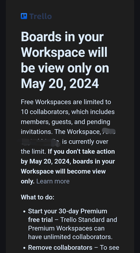 A message from Trello stating that "Boards in your Workspace will be view only on May 20, 2024“

“Free Workspaces are [now] limited to 10 collaborators, which includes members, guests, and pending invitations. The Workspace, [redacted] is currently over the limit. If you don't take action by May 20, 2024, boards in your Workspace will become view only."