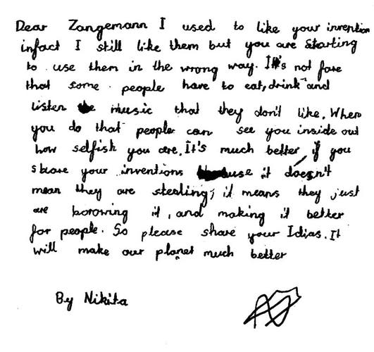 Handwritten letter by a child: 

    Dear Zangemann,
    I used to like your inventions in fact I still like them but you are starting to use them in the wrong way. It’s not fair that some people have to eat, drink and listen to music they don’t like. When you do that to people can see you inside and how selfish you are. It’s much better if you share your inventions because it doesn’t mean they are stealing it, it means they just are borrowing it, and making it better. So please share your ideas. It will make our planet much better.

    Nikita
