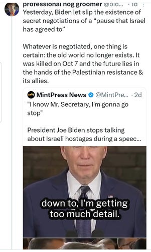 Yesterday, Biden let slip the existence of secret negotiations of a “pause that Israel has agreed to”

Whatever is negotiated, one thing is certain: the old world no longer exists. It was killed on Oct 7 and the future lies in the hands of the Palestinian resistance & its allies.