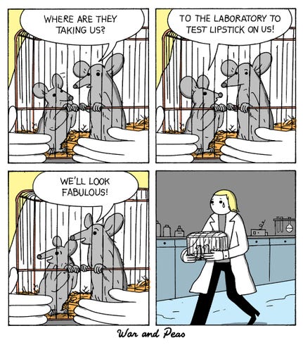 4 panel comic (Western Yonkoma) by War and Peas. 1. Panel: Two mice in a cage. One mouse says, "Where are they taking us?" 2. Panel: The other mouse answers, "To the laboratory to test lipstick on us." 3. Panel: "We'll look fabulous!" 4. Panel: Zoom Out. The scientist holding the cage is shedding a tear. 