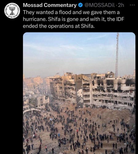 Mossad Commentary @ @MOSSADil tweeted:
They wanted a flood and we gave them a
hurricane. Shifa is gone and with it, the IDF
ended the operations at Shifa.

(picture of the destroyed hospital complex. Literally, just rubble)