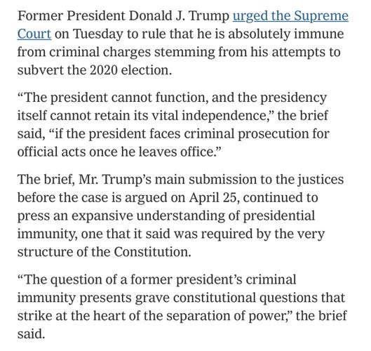 Text from the linked article.

Former President Donald J. Trump urged the Supreme
Court on Tuesday to rule that he is absolutely immune
from criminal charges stemming from his attempts to
subvert the 2020 election.
"The president cannot function, and the presidency
itself cannot retain its vital independence," the brief
said, "if the president faces criminal prosecution for
official acts once he leaves office."
The brief, Mr. Trump's main submission to the justices
before the case is argued on April 25, continued to
press an expansive understanding of presidential
immunity, one that it said was required by the very
structure of the Constitution.
"The question of a former president's criminal
immunity presents grave constitutional questions that
strike at the heart of the separation of power," the brief
said.