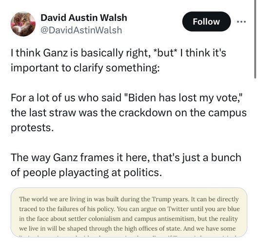 Twoot by David Astin Walsh:

“I think Ganz is basically right, *but* I think it's important to clarify something:

“For a lot of us who said "Biden has lost my vote," the last straw was the crackdown on the campus protests. 

“The way Ganz frames it here, that's just a bunch of people playacting at politics.”