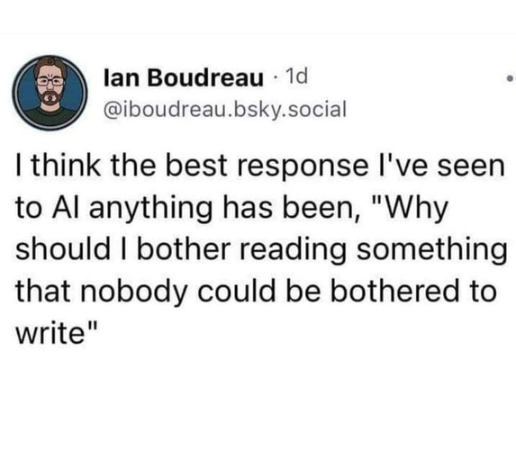 Ian Boudreau (@iboudreau.bsky.social) says:

I think the best response I’ve seen to AI anything has been, “Why should I bother reading something that nobody could be bothered to write”