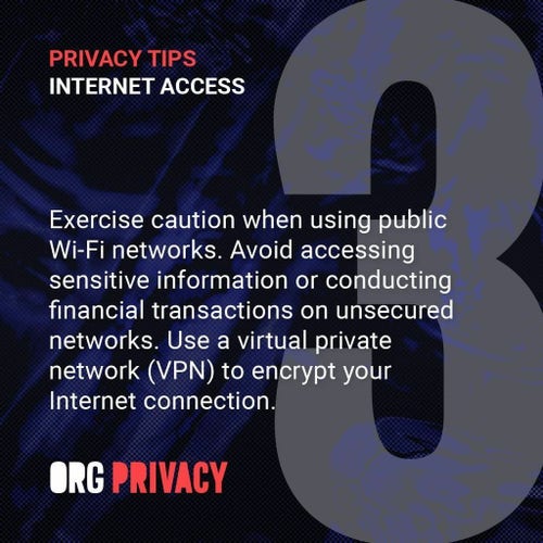 Privacy Tip 3 (Internet Access): Exercise caution when using public Wi-Fi networks. Avoid accessing sensitive information or conducting financial transactions on unsecured networks. Use a virtual private network (VPN) to encrypt your Internet connection.