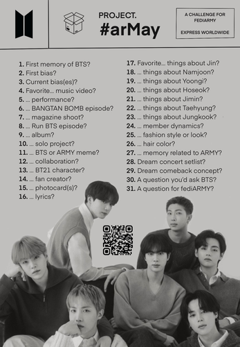 PROJECT #arMay A CHALLENGE FOR  FEDIARMY, EXPRESS WORLDWIDE 
1. First memory of BTS? 
2. First bias?
3. Current bias(es)? 
4. Favorite... music video?
5. ... performance?
6. ... Bangtan Bomb episode?
7. ... magazine shoot?
8. ... Run BTS episode?
9. ...  album?
10. ... solo project?
11. ... BTS or ARMY meme?
12. ... collaboration?
13. ... BT21 character?
14. ... fan creator?
15. ... photocard(s)?
16. ... lyrics?
17. Favorite... things about Jin?
18. ... things about Namjoon?
19. ... things about Yoongi?
20. ... things about Hoseok?
21. ... things about Jimin?
22. ... things about Taehyung?
23. ... things about Jungkook?
24. ... member dynamics?
25. ... fashion style or look?
26. ... hair color?
28. Dream concert setlist?
29. Dream comeback concept?
30. A question you'd ask BTS?
31. A question for fediARMY?