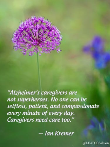 “Alzheimer’s caregivers are not superheroes. No one can be selfless, patient, and compassionate every minute of every day. Caregivers need care too.” 

~  lan Kremer 