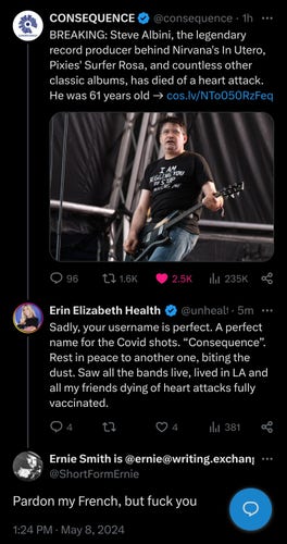 

@consequence

BREAKING: Steve Albini, the legendary record producer behind Nirvana's In Utero, Pixies' Surfer Rosa, and countless other classic albums, has died of a heart attack. He was 61 years old → http://cos.lv/NTo050RzFeq

Erin Elizabeth Health Nut News ￼

@unhealthytruth

Sadly, your username is perfect. A perfect name for the Covid shots. “Consequence”. Rest in peace to another one, biting the dust. Saw all the bands live, lived in LA and all my friends dying of heart attacks fully vaccinated.


Ernie Smith is @ernie@writing.exchange

@ShortFormErnie

Pardon my French, but fuck you

