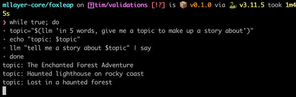 Terminal prompt:

mllayer-core/foxleap on  tim/validations [!?] is 📦 v0.1.0 via 🐍 v3.11.5 took 1m45s
❯ while true; do
∙ topic="$(llm 'in 5 words, give me a topic to make up a story about')"
∙ echo "topic: $topic"
∙ llm "tell me a story about $topic" | say
∙ done
topic: The Enchanted Forest Adventure
topic: Haunted lighthouse on rocky coast
topic: Lost in a haunted forest